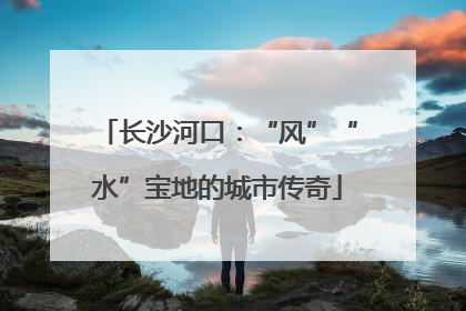 长沙河口：“风”“水”宝地的城市传奇