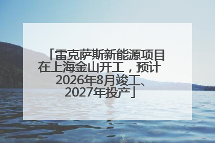 雷克萨斯新能源项目在上海金山开工，预计2026年8月竣工、2027年投产