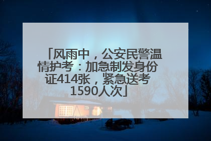 风雨中，公安民警温情护考：加急制发身份证414张，紧急送考1590人次