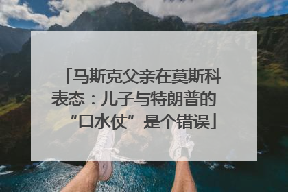 马斯克父亲在莫斯科表态：儿子与特朗普的“口水仗”是个错误