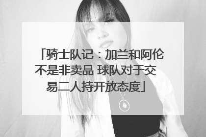 骑士队记：加兰和阿伦不是非卖品 球队对于交易二人持开放态度