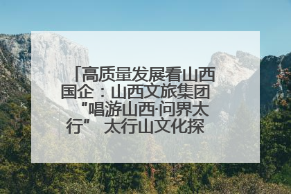 高质量发展看山西国企：山西文旅集团“唱游山西·问界太行” 太行山文化探索之旅燃情启幕
