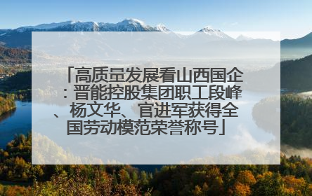 高质量发展看山西国企：晋能控股集团职工段峰、杨文华、官进军获得全国劳动模范荣誉称号
