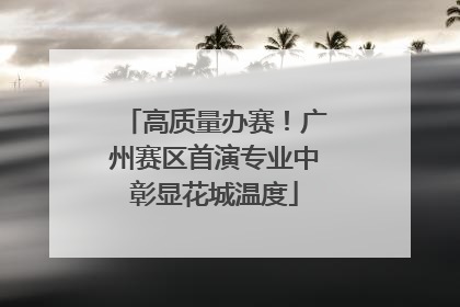 高质量办赛！广州赛区首演专业中彰显花城温度