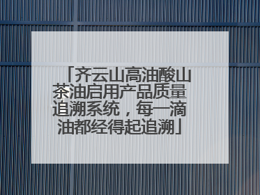 齐云山高油酸山茶油启用产品质量追溯系统，每一滴油都经得起追溯