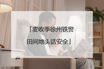 麦收季徐州铁警田间地头话安全