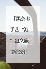 黑茶老手艺“泡”出文旅新经济