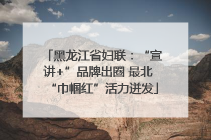 黑龙江省妇联：“宣讲+”品牌出圈 最北“巾帼红”活力迸发