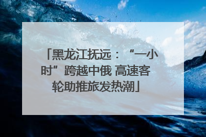 黑龙江抚远：“一小时”跨越中俄 高速客轮助推旅发热潮