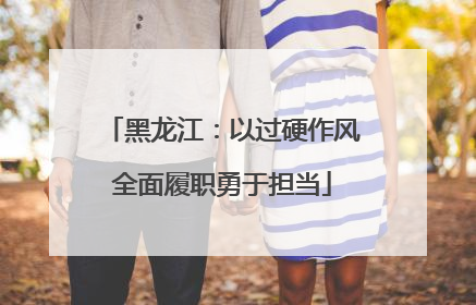 黑龙江：以过硬作风全面履职勇于担当
