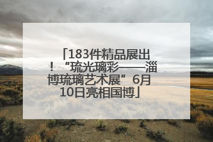 183件精品展出！“琉光璃彩——淄博琉璃艺术展”6月10日亮相国博