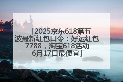 2025京东618第五波最新红包口令：好运红包7788，淘宝618活动6月17日最便宜