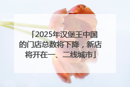 2025年汉堡王中国的门店总数将下降，新店将开在一、二线城市