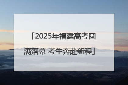 2025年福建高考圆满落幕 考生奔赴新程