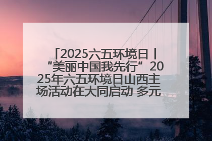 2025六五环境日丨“美丽中国我先行”2025年六五环境日山西主场活动在大同启动 多元形式绘就生态画卷