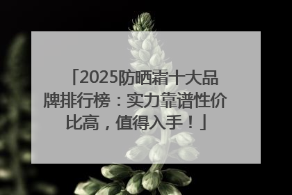 2025防晒霜十大品牌排行榜：实力靠谱性价比高，值得入手！