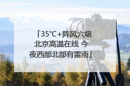 35℃+阵风六级 北京高温在线 今夜西部北部有雷雨