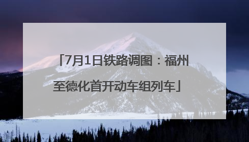 7月1日铁路调图：福州至德化首开动车组列车