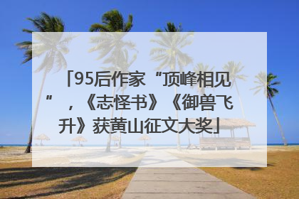95后作家“顶峰相见”，《志怪书》《御兽飞升》获黄山征文大奖