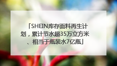 SHEIN库存面料再生计划，累计节水超35万立方米、相当于瓶装水7亿瓶